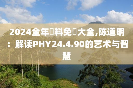 2024全年資料免費大全,陈道明：解读PHY24.4.90的艺术与智慧