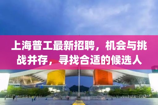 上海普工最新招聘，机会与挑战并存，寻找合适的候选人