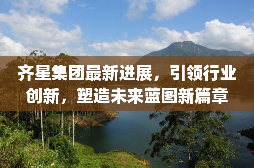 齐星集团最新进展，引领行业创新，塑造未来蓝图新篇章