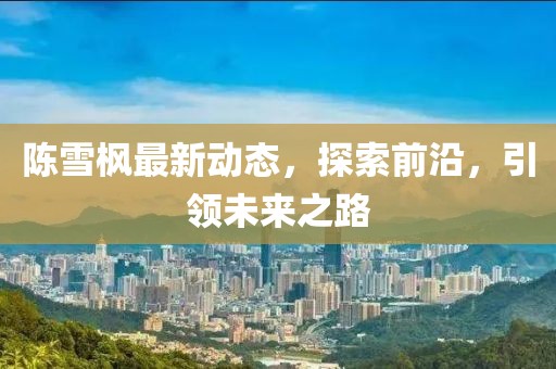 陈雪枫最新动态，探索前沿，引领未来之路