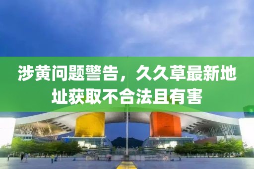涉黄问题警告，久久草最新地址获取不合法且有害