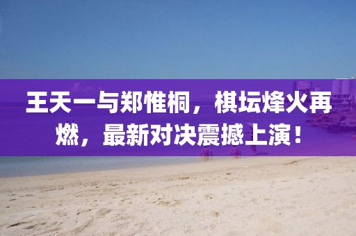 王天一与郑惟桐，棋坛烽火再燃，最新对决震撼上演！