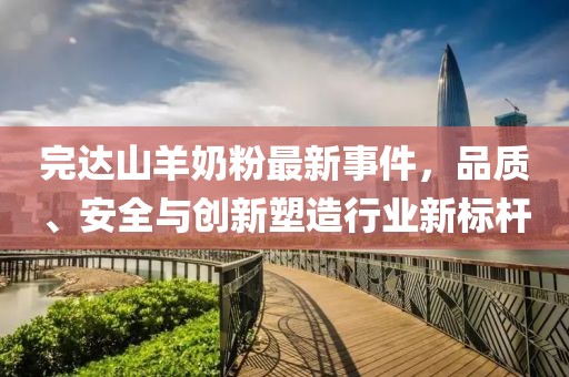 完达山羊奶粉最新事件，品质、安全与创新塑造行业新标杆
