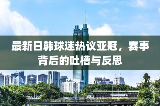 最新日韩球迷热议亚冠，赛事背后的吐槽与反思