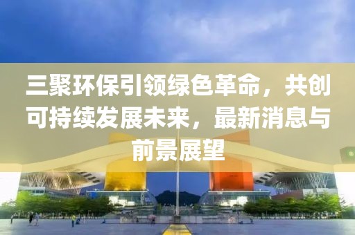 三聚环保引领绿色革命，共创可持续发展未来，最新消息与前景展望