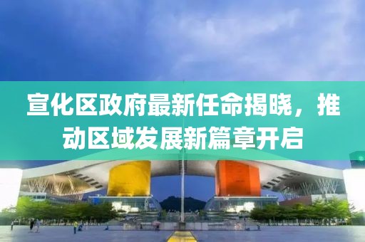 宣化区政府最新任命揭晓，推动区域发展新篇章开启