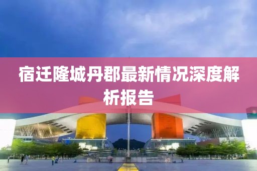 宿迁隆城丹郡最新情况深度解析报告