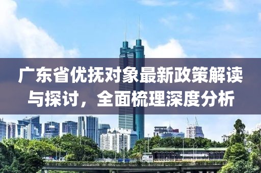 广东省优抚对象最新政策解读与探讨，全面梳理深度分析