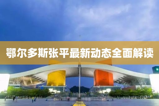 鄂尔多斯张平最新动态全面解读