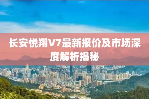 长安悦翔V7最新报价及市场深度解析揭秘