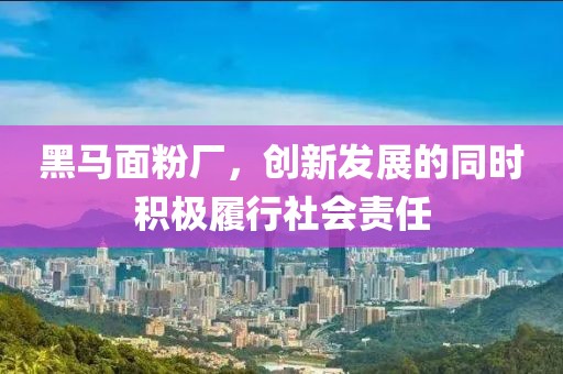 黑马面粉厂，创新发展的同时积极履行社会责任