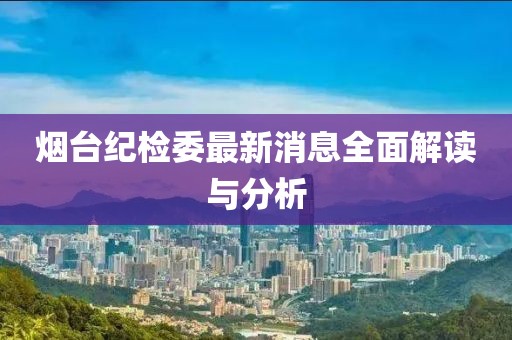 烟台纪检委最新消息全面解读与分析