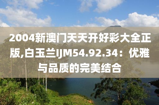 2004新澳门天天开好彩大全正版,白玉兰IJM54.92.34：优雅与品质的完美结合