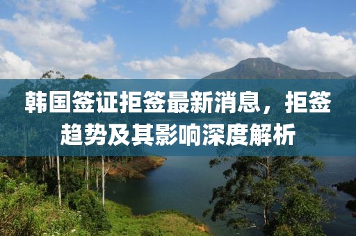 韩国签证拒签最新消息，拒签趋势及其影响深度解析