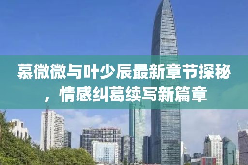 慕微微与叶少辰最新章节探秘，情感纠葛续写新篇章