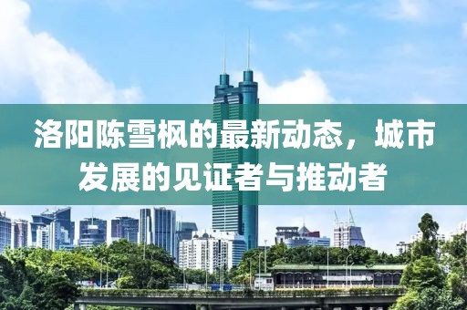 洛阳陈雪枫的最新动态，城市发展的见证者与推动者