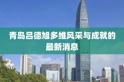 青岛吕德旭多维风采与成就的最新消息