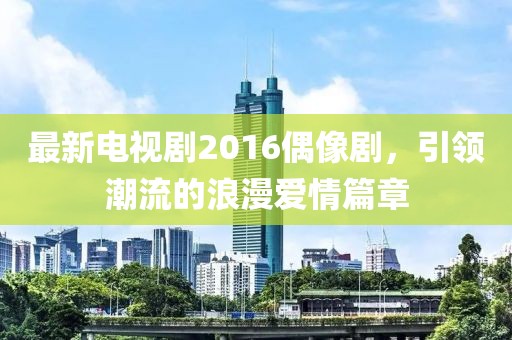 最新电视剧2016偶像剧，引领潮流的浪漫爱情篇章
