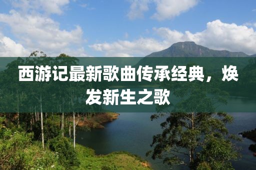 西游记最新歌曲传承经典，焕发新生之歌