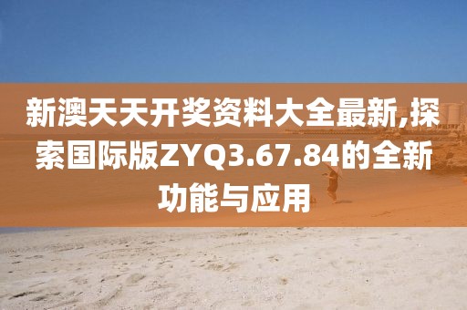 新澳天天开奖资料大全最新,探索国际版ZYQ3.67.84的全新功能与应用