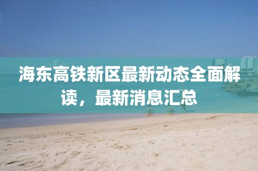 海东高铁新区最新动态全面解读，最新消息汇总