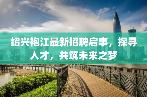 绍兴袍江最新招聘启事，探寻人才，共筑未来之梦