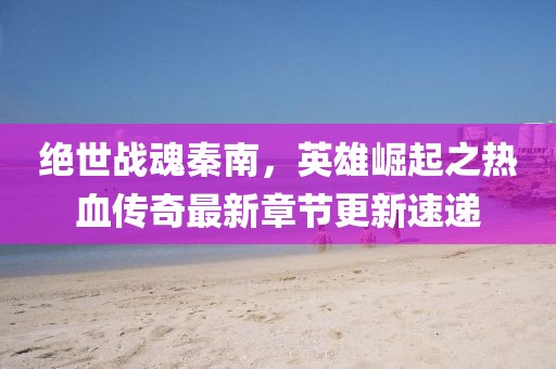 绝世战魂秦南，英雄崛起之热血传奇最新章节更新速递
