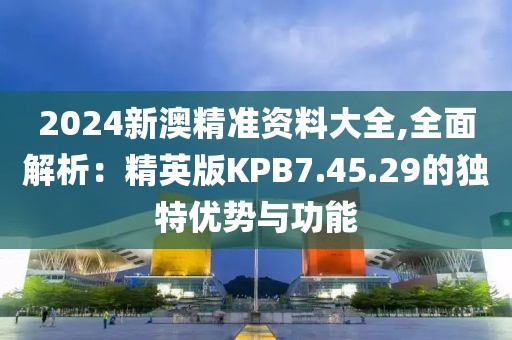 2024新澳精准资料大全,全面解析：精英版KPB7.45.29的独特优势与功能