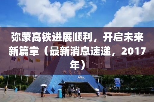 弥蒙高铁进展顺利，开启未来新篇章（最新消息速递，2017年）