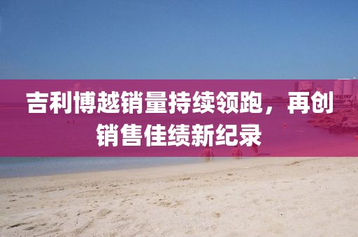 吉利博越销量持续领跑，再创销售佳绩新纪录