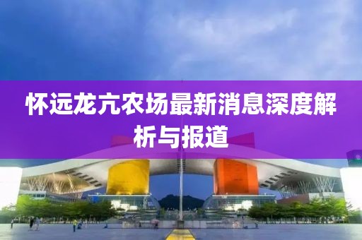 怀远龙亢农场最新消息深度解析与报道
