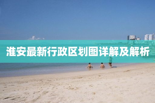 淮安最新行政区划图详解及解析