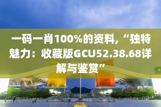 一码一肖100%的资料,“独特魅力：收藏版GCU52.38.68详解与鉴赏”