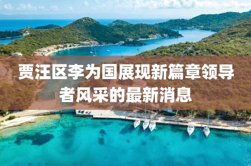 贾汪区李为国展现新篇章领导者风采的最新消息