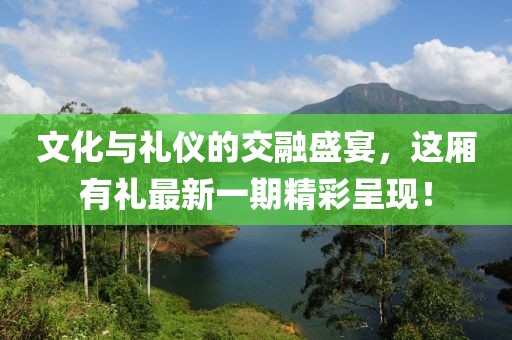 文化与礼仪的交融盛宴，这厢有礼最新一期精彩呈现！