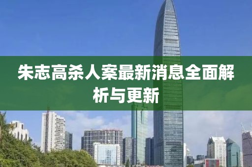 朱志高杀人案最新消息全面解析与更新