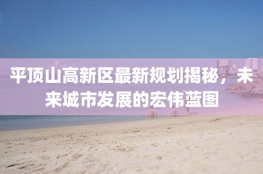 平顶山高新区最新规划揭秘，未来城市发展的宏伟蓝图