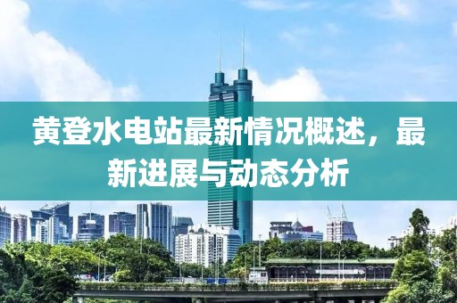 黄登水电站最新情况概述，最新进展与动态分析