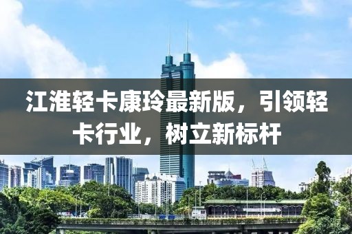 江淮轻卡康玲最新版，引领轻卡行业，树立新标杆