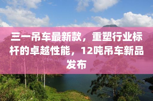 三一吊车最新款，重塑行业标杆的卓越性能，12吨吊车新品发布