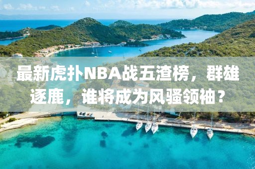 最新虎扑NBA战五渣榜，群雄逐鹿，谁将成为风骚领袖？