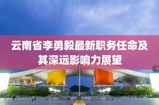 云南省李勇毅最新职务任命及其深远影响力展望