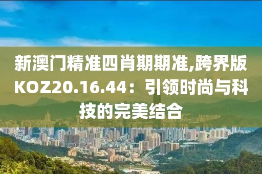 新澳门精准四肖期期准,跨界版KOZ20.16.44：引领时尚与科技的完美结合