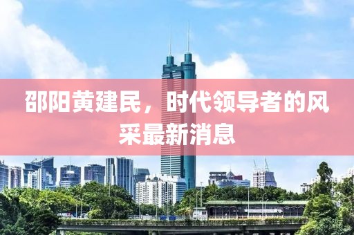邵阳黄建民，时代领导者的风采最新消息