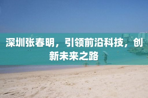 深圳张春明，引领前沿科技，创新未来之路