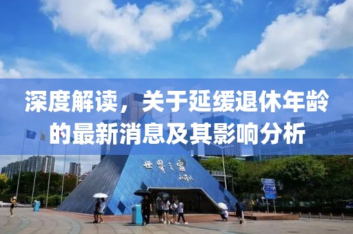 深度解读，关于延缓退休年龄的最新消息及其影响分析