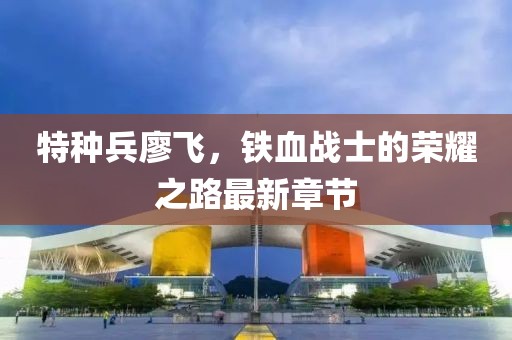 特种兵廖飞，铁血战士的荣耀之路最新章节