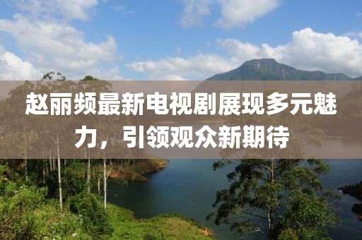 赵丽频最新电视剧展现多元魅力，引领观众新期待