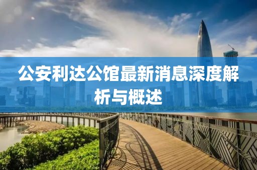 公安利达公馆最新消息深度解析与概述