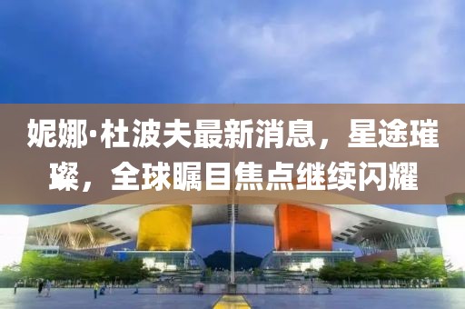 妮娜·杜波夫最新消息，星途璀璨，全球瞩目焦点继续闪耀